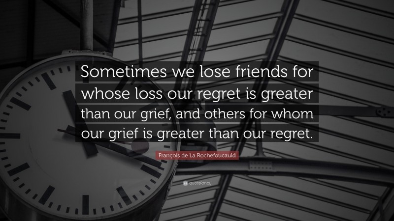 François de La Rochefoucauld Quote: “Sometimes we lose friends for whose loss our regret is greater than our grief, and others for whom our grief is greater than our regret.”