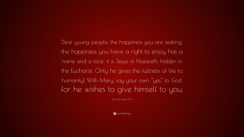 Pope Benedict XVI Quote: “Dear young people, the happiness you are seeking, the happiness you have a right to enjoy has a name and a face: it is Jesus of Nazareth, hidden in the Eucharist. Only he gives the fullness of life to humanity! With Mary, say your own “yes” to God, for he wishes to give himself to you.”