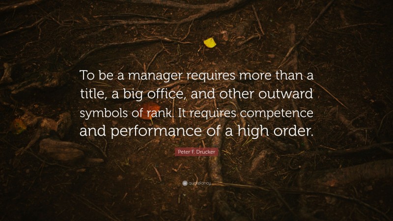 Peter F. Drucker Quote: “To be a manager requires more than a title, a big office, and other outward symbols of rank. It requires competence and performance of a high order.”