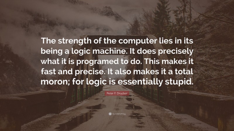 Peter F. Drucker Quote: “The strength of the computer lies in its being a logic machine. It does precisely what it is programed to do. This makes it fast and precise. It also makes it a total moron; for logic is essentially stupid.”