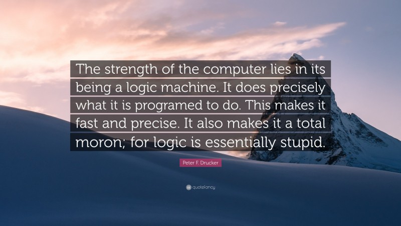 Peter F. Drucker Quote: “The strength of the computer lies in its being a logic machine. It does precisely what it is programed to do. This makes it fast and precise. It also makes it a total moron; for logic is essentially stupid.”