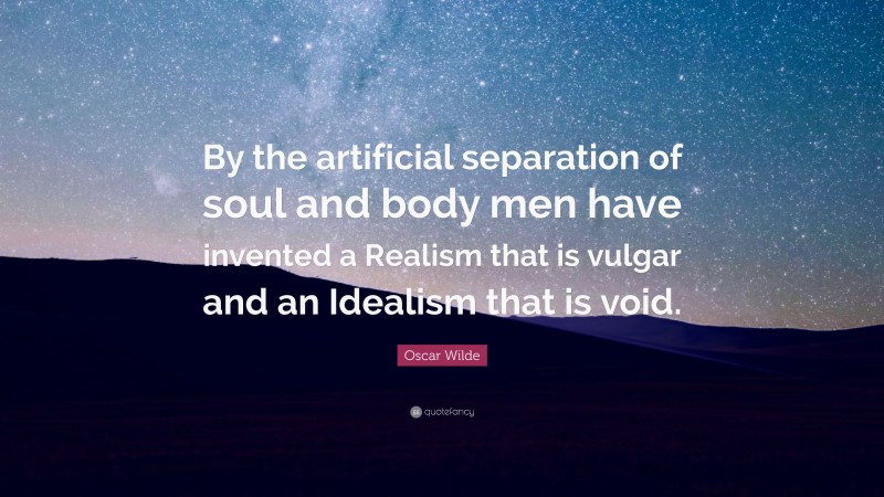 Oscar Wilde Quote: “By the artificial separation of soul and body men have invented a Realism that is vulgar and an Idealism that is void.”