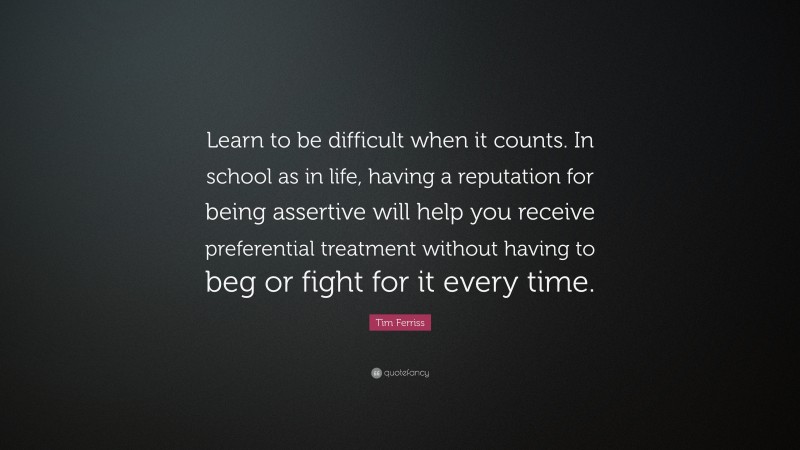 Tim Ferriss Quote: “Learn to be difficult when it counts. In school as in life, having a reputation for being assertive will help you receive preferential treatment without having to beg or fight for it every time.”