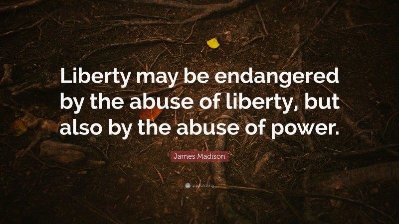 James Madison Quote: “Liberty may be endangered by the abuse of liberty, but also by the abuse of power.”