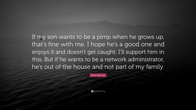 Steve Wozniak Quote: “If my son wants to be a pimp when he grows up, that’s fine with me. I hope he’s a good one and enjoys it and doesn’t get caught. I’ll support him in this. But if he wants to be a network administrator, he’s out of the house and not part of my family.”