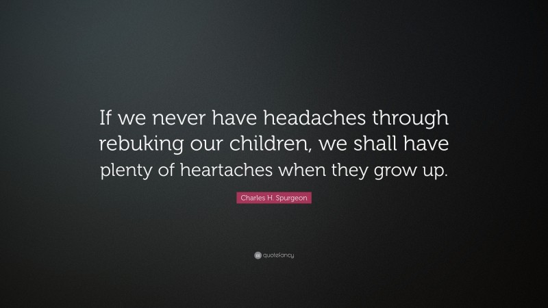 Charles H. Spurgeon Quote: “If we never have headaches through rebuking our children, we shall have plenty of heartaches when they grow up.”