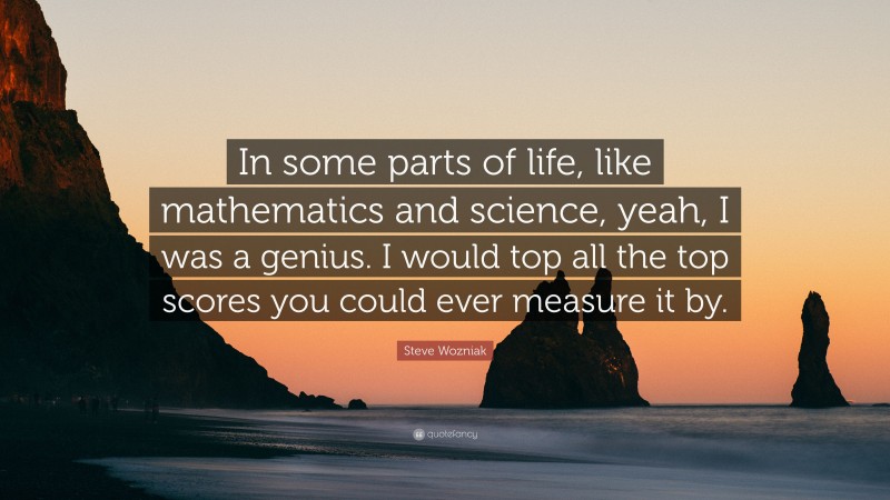 Steve Wozniak Quote: “In some parts of life, like mathematics and science, yeah, I was a genius. I would top all the top scores you could ever measure it by.”