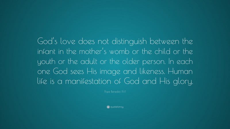 Pope Benedict XVI Quote: “God’s love does not distinguish between the infant in the mother’s womb or the child or the youth or the adult or the older person. In each one God sees His image and likeness. Human life is a manifestation of God and His glory.”