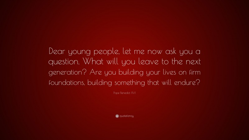 Pope Benedict XVI Quote: “Dear young people, let me now ask you a question. What will you leave to the next generation? Are you building your lives on firm foundations, building something that will endure?”
