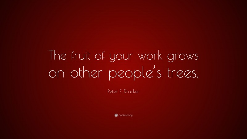 Peter F. Drucker Quote: “The fruit of your work grows on other people’s trees.”