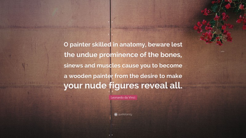 Leonardo da Vinci Quote: “O painter skilled in anatomy, beware lest the undue prominence of the bones, sinews and muscles cause you to become a wooden painter from the desire to make your nude figures reveal all.”