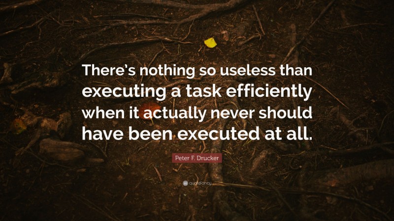 Peter F. Drucker Quote: “There’s nothing so useless than executing a task efficiently when it actually never should have been executed at all.”