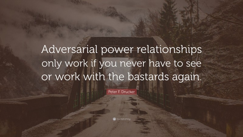 Peter F. Drucker Quote: “Adversarial power relationships only work if you never have to see or work with the bastards again.”