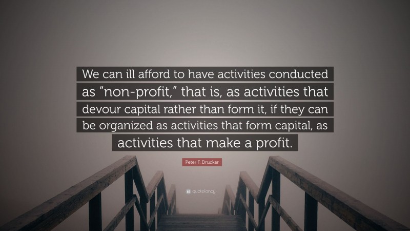 Peter F. Drucker Quote: “We can ill afford to have activities conducted as “non-profit,” that is, as activities that devour capital rather than form it, if they can be organized as activities that form capital, as activities that make a profit.”