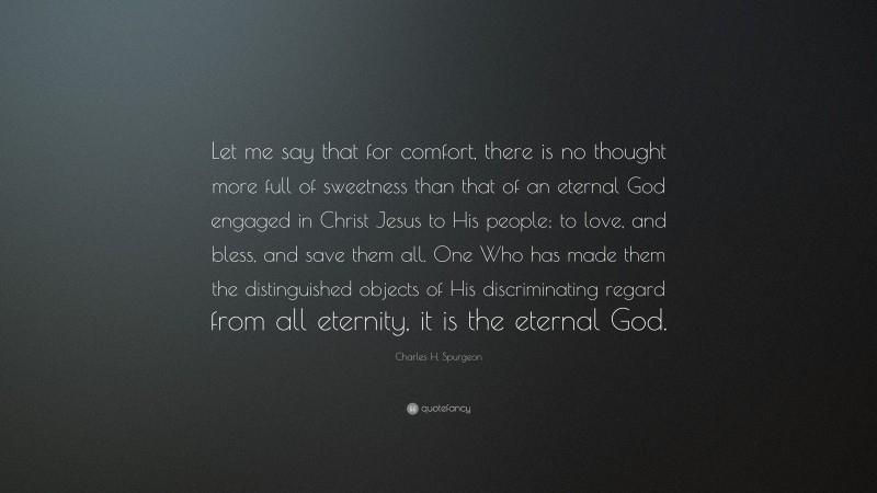 Charles H. Spurgeon Quote: “Let me say that for comfort, there is no thought more full of sweetness than that of an eternal God engaged in Christ Jesus to His people; to love, and bless, and save them all. One Who has made them the distinguished objects of His discriminating regard from all eternity, it is the eternal God.”