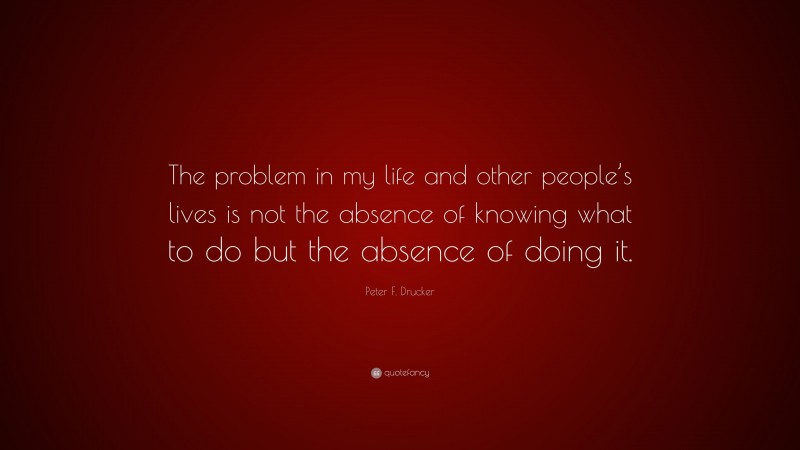 Peter F. Drucker Quote: “The problem in my life and other people’s lives is not the absence of knowing what to do but the absence of doing it.”