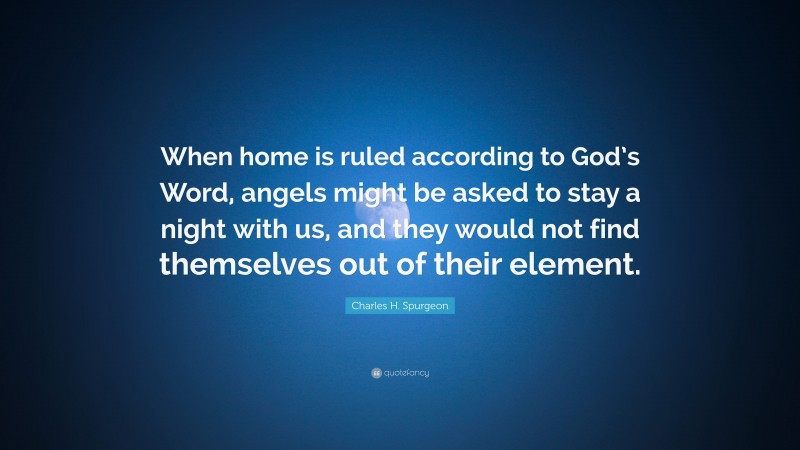 Charles H. Spurgeon Quote: “When home is ruled according to God’s Word, angels might be asked to stay a night with us, and they would not find themselves out of their element.”
