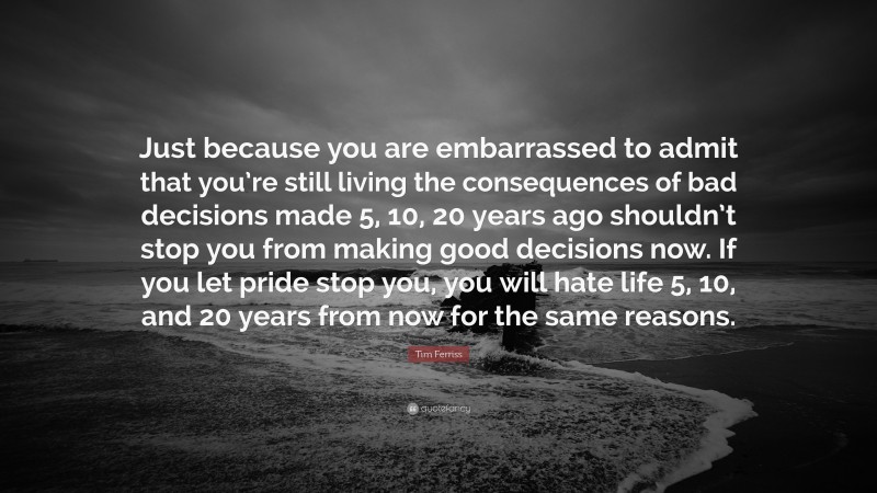 Tim Ferriss Quote: “Just because you are embarrassed to admit that you’re still living the consequences of bad decisions made 5, 10, 20 years ago shouldn’t stop you from making good decisions now. If you let pride stop you, you will hate life 5, 10, and 20 years from now for the same reasons.”