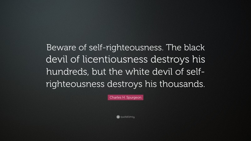 Charles H. Spurgeon Quote: “Beware of self-righteousness. The black devil of licentiousness destroys his hundreds, but the white devil of self-righteousness destroys his thousands.”