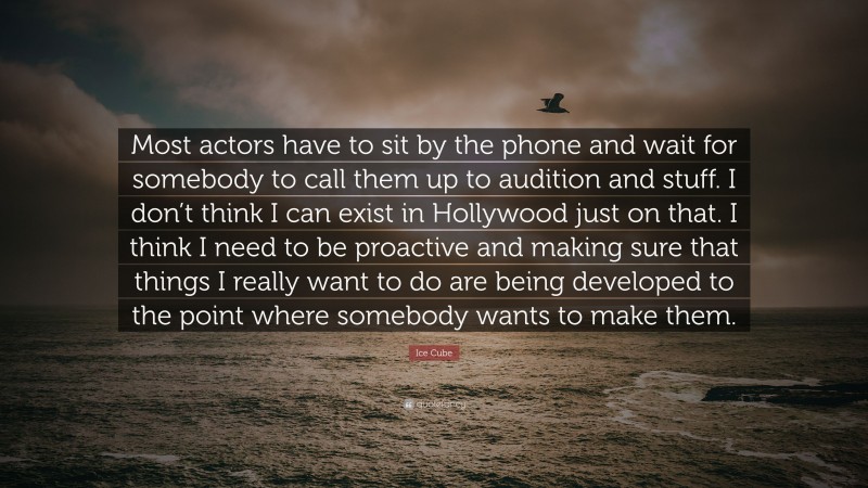 Ice Cube Quote: “Most actors have to sit by the phone and wait for somebody to call them up to audition and stuff. I don’t think I can exist in Hollywood just on that. I think I need to be proactive and making sure that things I really want to do are being developed to the point where somebody wants to make them.”