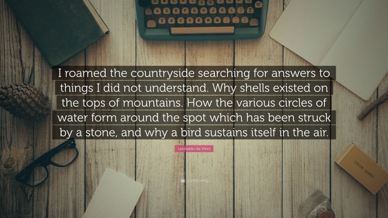Leonardo da Vinci Quote: “I roamed the countryside searching for answers to things I did not understand. Why shells existed on the tops of mountains. How the various circles of water form around the spot which has been struck by a stone, and why a bird sustains itself in the air.”