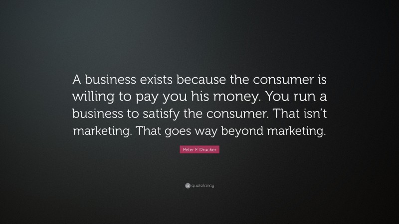 Peter F. Drucker Quote: “A business exists because the consumer is willing to pay you his money. You run a business to satisfy the consumer. That isn’t marketing. That goes way beyond marketing.”