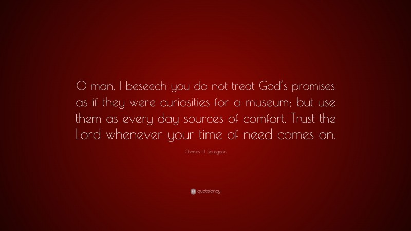 Charles H. Spurgeon Quote: “O man, I beseech you do not treat God’s promises as if they were curiosities for a museum; but use them as every day sources of comfort. Trust the Lord whenever your time of need comes on.”