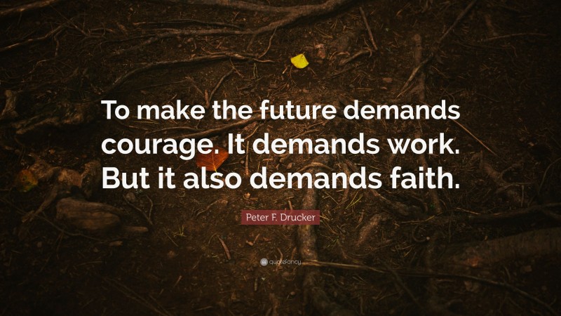 Peter F. Drucker Quote: “To make the future demands courage. It demands work. But it also demands faith.”