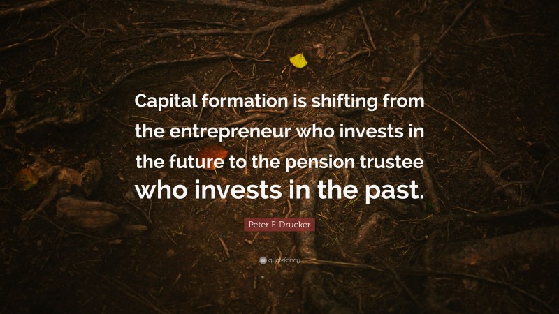 Peter F. Drucker Quote: “Capital formation is shifting from the entrepreneur who invests in the future to the pension trustee who invests in the past.”