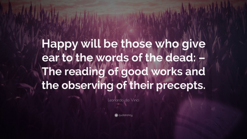 Leonardo da Vinci Quote: “Happy will be those who give ear to the words of the dead: – The reading of good works and the observing of their precepts.”