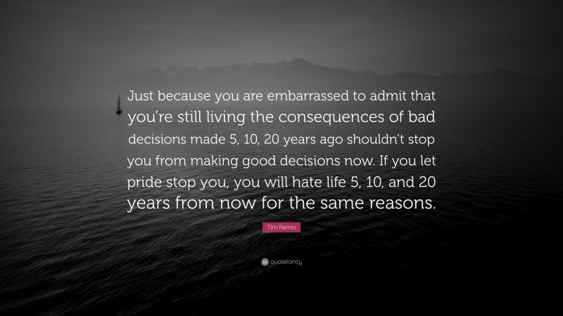 Tim Ferriss Quote: “Just because you are embarrassed to admit that you’re still living the consequences of bad decisions made 5, 10, 20 years ago shouldn’t stop you from making good decisions now. If you let pride stop you, you will hate life 5, 10, and 20 years from now for the same reasons.”