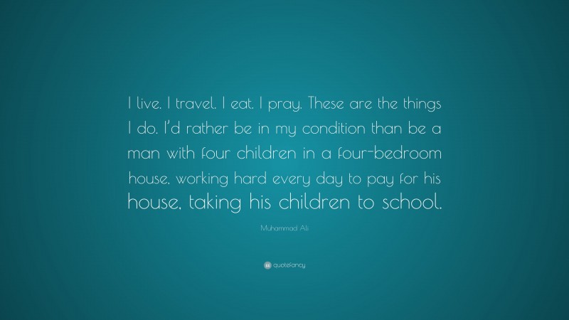 Muhammad Ali Quote: “I live. I travel. I eat. I pray. These are the things I do. I’d rather be in my condition than be a man with four children in a four-bedroom house, working hard every day to pay for his house, taking his children to school.”