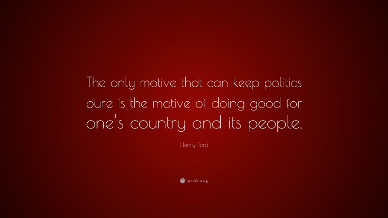 Henry Ford Quote: “The only motive that can keep politics pure is the motive of doing good for one’s country and its people.”