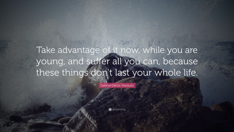 Gabriel Garcí­a Márquez Quote: “Take advantage of it now, while you are young, and suffer all you can, because these things don’t last your whole life.”