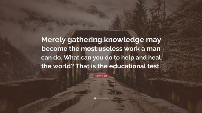 Henry Ford Quote: “Merely gathering knowledge may become the most useless work a man can do. What can you do to help and heal the world? That is the educational test.”