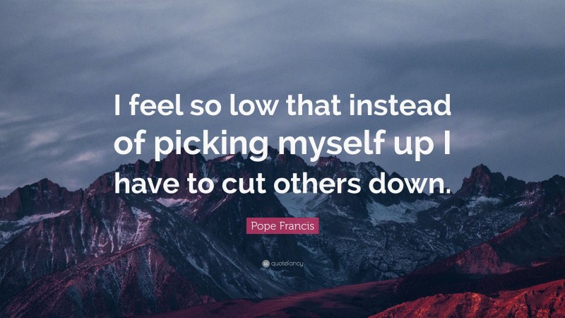 Pope Francis Quote: “I feel so low that instead of picking myself up I have to cut others down.”
