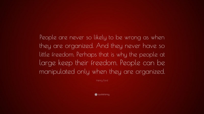 Henry Ford Quote: “People are never so likely to be wrong as when they are organized. And they never have so little freedom. Perhaps that is why the people at large keep their freedom. People can be manipulated only when they are organized.”
