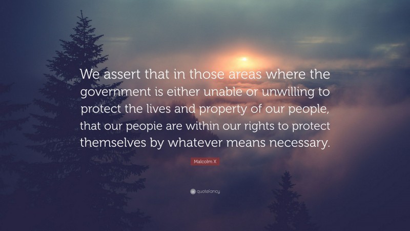 Malcolm X Quote: “We assert that in those areas where the government is either unable or unwilling to protect the lives and property of our people, that our peopie are within our rights to protect themselves by whatever means necessary.”