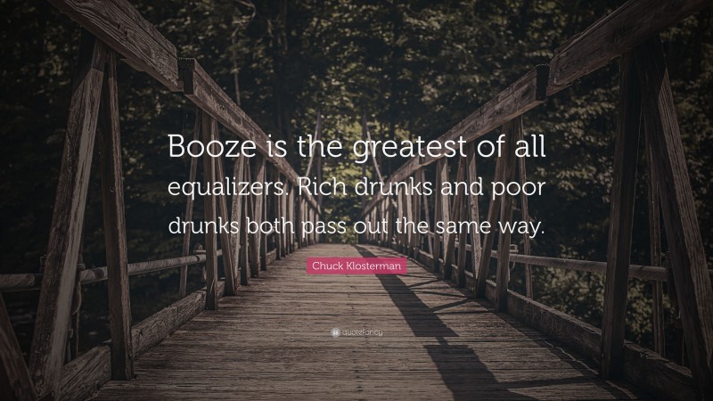 Chuck Klosterman Quote: “Booze is the greatest of all equalizers. Rich drunks and poor drunks both pass out the same way.”
