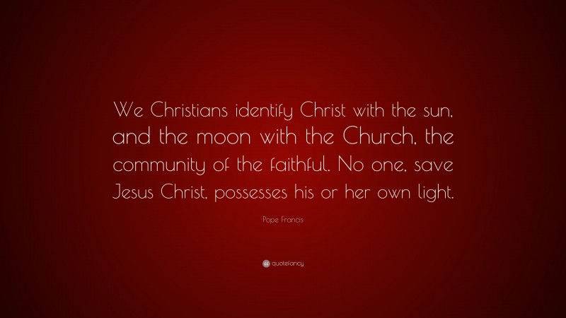 Pope Francis Quote: “We Christians identify Christ with the sun, and the moon with the Church, the community of the faithful. No one, save Jesus Christ, possesses his or her own light.”