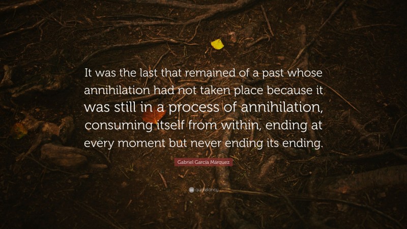 Gabriel Garcí­a Márquez Quote: “It was the last that remained of a past whose annihilation had not taken place because it was still in a process of annihilation, consuming itself from within, ending at every moment but never ending its ending.”