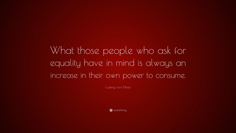 Ludwig von Mises Quote: “What those people who ask for equality have in mind is always an increase in their own power to consume.”