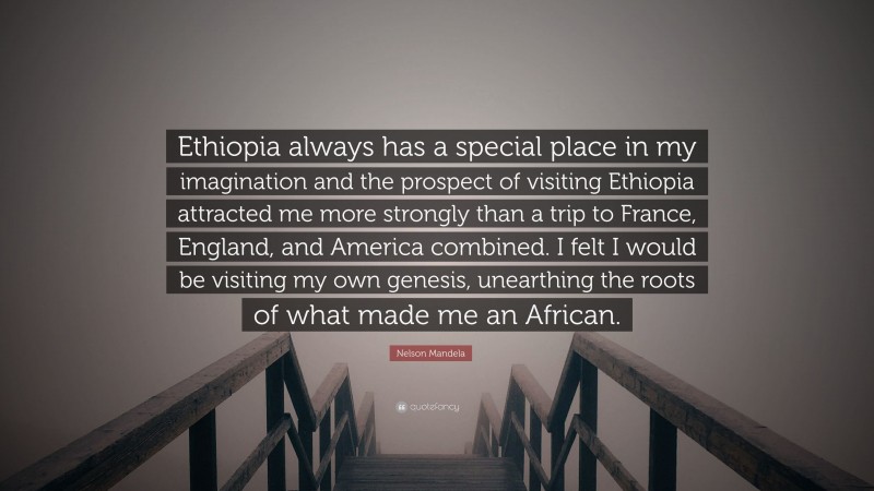 Nelson Mandela Quote: “Ethiopia always has a special place in my imagination and the prospect of visiting Ethiopia attracted me more strongly than a trip to France, England, and America combined. I felt I would be visiting my own genesis, unearthing the roots of what made me an African.”
