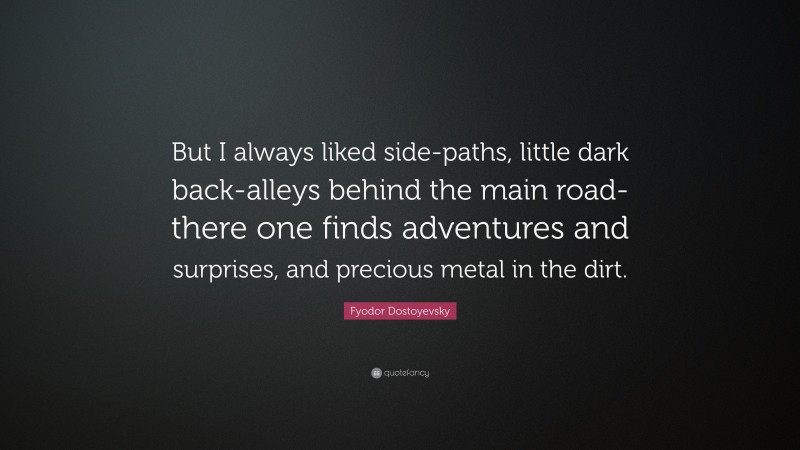 Fyodor Dostoyevsky Quote: “But I always liked side-paths, little dark back-alleys behind the main road- there one finds adventures and surprises, and precious metal in the dirt.”