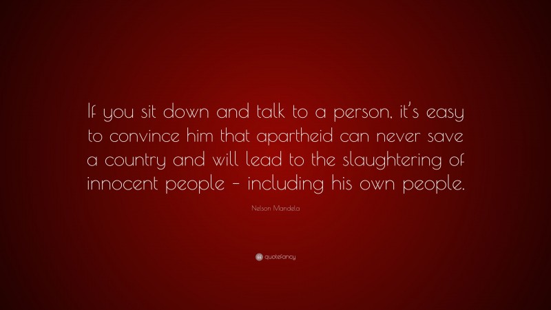Nelson Mandela Quote: “If you sit down and talk to a person, it’s easy to convince him that apartheid can never save a country and will lead to the slaughtering of innocent people – including his own people.”
