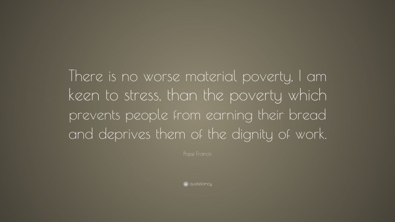 Pope Francis Quote: “There is no worse material poverty, I am keen to stress, than the poverty which prevents people from earning their bread and deprives them of the dignity of work.”