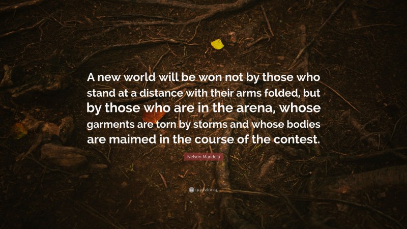 Nelson Mandela Quote: “A new world will be won not by those who stand at a distance with their arms folded, but by those who are in the arena, whose garments are torn by storms and whose bodies are maimed in the course of the contest.”