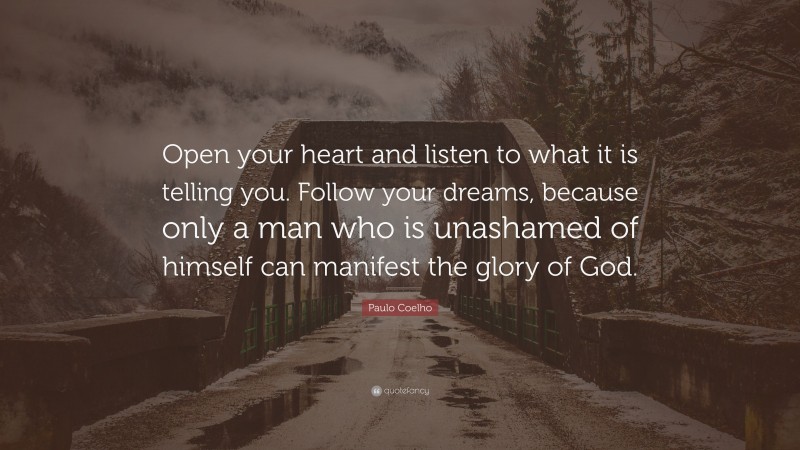 Paulo Coelho Quote: “Open your heart and listen to what it is telling you. Follow your dreams, because only a man who is unashamed of himself can manifest the glory of God.”