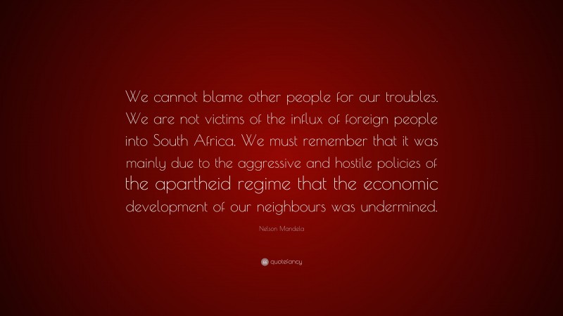 Nelson Mandela Quote: “We cannot blame other people for our troubles. We are not victims of the influx of foreign people into South Africa. We must remember that it was mainly due to the aggressive and hostile policies of the apartheid regime that the economic development of our neighbours was undermined.”