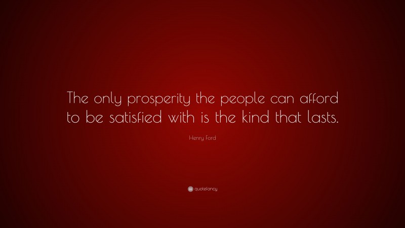 Henry Ford Quote: “The only prosperity the people can afford to be satisfied with is the kind that lasts.”